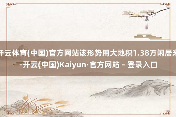 开云体育(中国)官方网站该形势用大地积1.38万闲居米-开云(中国)Kaiyun·官方网站 - 登录入口