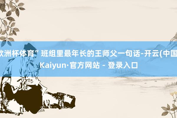 欧洲杯体育”班组里最年长的王师父一句话-开云(中国)Kaiyun·官方网站 - 登录入口