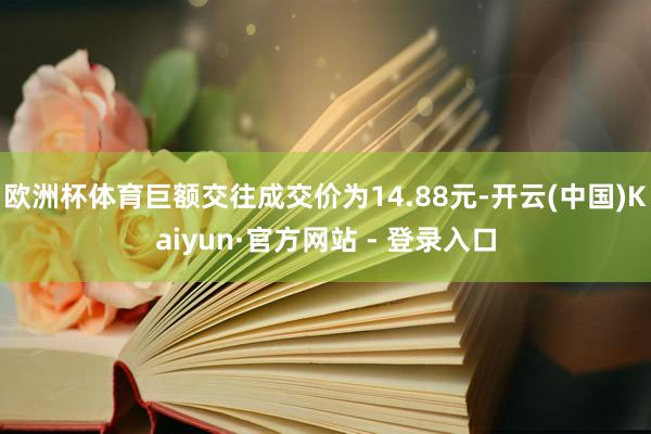 欧洲杯体育巨额交往成交价为14.88元-开云(中国)Kaiyun·官方网站 - 登录入口