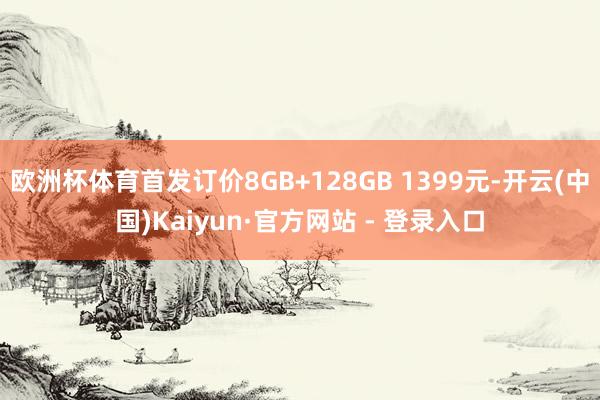 欧洲杯体育首发订价8GB+128GB 1399元-开云(中国)Kaiyun·官方网站 - 登录入口