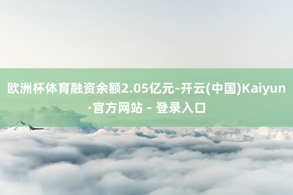 欧洲杯体育融资余额2.05亿元-开云(中国)Kaiyun·官方网站 - 登录入口
