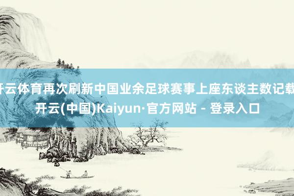 开云体育再次刷新中国业余足球赛事上座东谈主数记载-开云(中国)Kaiyun·官方网站 - 登录入口
