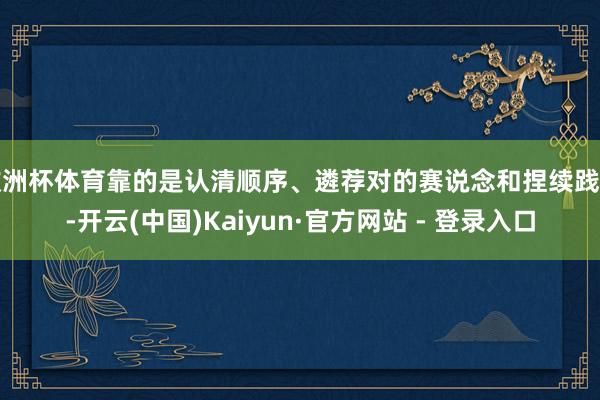 欧洲杯体育靠的是认清顺序、遴荐对的赛说念和捏续践诺-开云(中国)Kaiyun·官方网站 - 登录入口