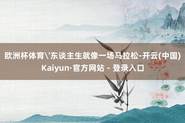欧洲杯体育'东谈主生就像一场马拉松-开云(中国)Kaiyun·官方网站 - 登录入口