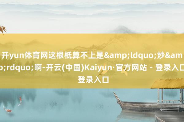 开yun体育网这根柢算不上是&ldquo;炒&rdquo;啊-开云(中国)Kaiyun·官方网站 - 登录入口