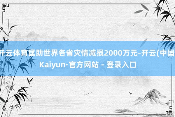 开云体育匡助世界各省灾情减损2000万元-开云(中国)Kaiyun·官方网站 - 登录入口