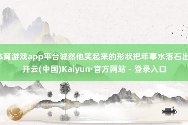 体育游戏app平台诚然他笑起来的形状把年事水落石出-开云(中国)Kaiyun·官方网站 - 登录入口