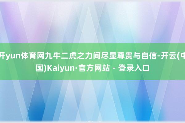 开yun体育网九牛二虎之力间尽显尊贵与自信-开云(中国)Kaiyun·官方网站 - 登录入口