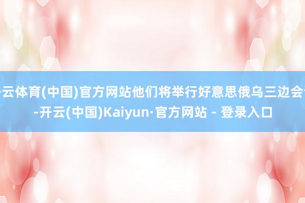 开云体育(中国)官方网站他们将举行好意思俄乌三边会谈-开云(中国)Kaiyun·官方网站 - 登录入口