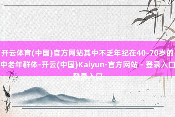 开云体育(中国)官方网站其中不乏年纪在40-70岁的中老年群体-开云(中国)Kaiyun·官方网站 - 登录入口