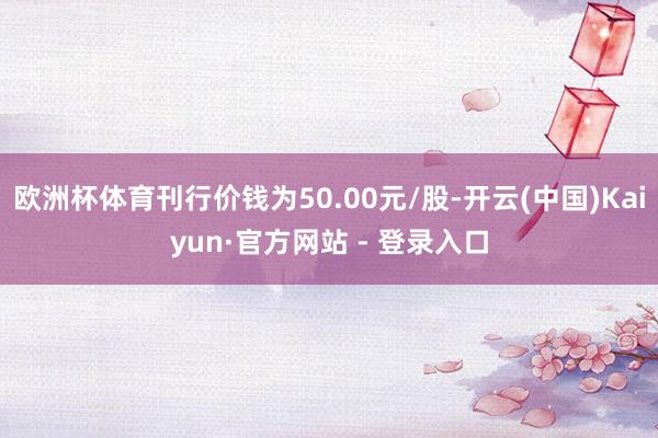 欧洲杯体育刊行价钱为50.00元/股-开云(中国)Kaiyun·官方网站 - 登录入口