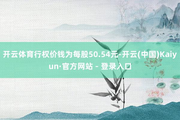 开云体育行权价钱为每股50.54元-开云(中国)Kaiyun·官方网站 - 登录入口