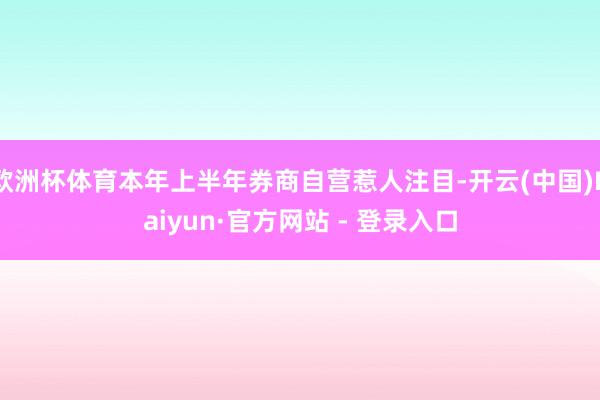 欧洲杯体育本年上半年券商自营惹人注目-开云(中国)Kaiyun·官方网站 - 登录入口