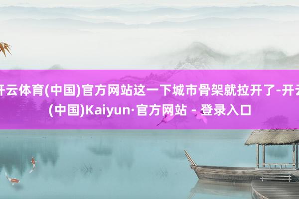 开云体育(中国)官方网站这一下城市骨架就拉开了-开云(中国)Kaiyun·官方网站 - 登录入口