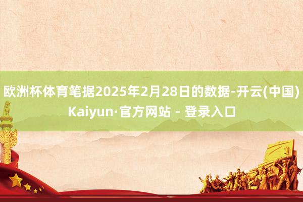 欧洲杯体育　　笔据2025年2月28日的数据-开云(中国)Kaiyun·官方网站 - 登录入口