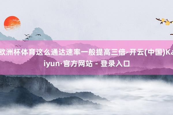 欧洲杯体育这么通达速率一般提高三倍-开云(中国)Kaiyun·官方网站 - 登录入口