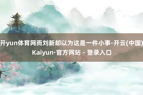 开yun体育网而刘新却以为这是一件小事-开云(中国)Kaiyun·官方网站 - 登录入口