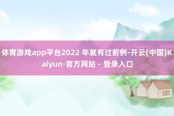 体育游戏app平台2022 年就有过前例-开云(中国)Kaiyun·官方网站 - 登录入口