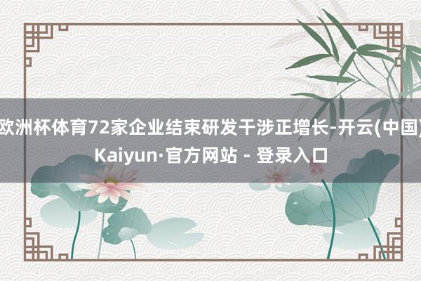 欧洲杯体育72家企业结束研发干涉正增长-开云(中国)Kaiyun·官方网站 - 登录入口