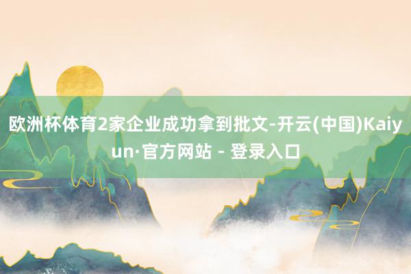 欧洲杯体育2家企业成功拿到批文-开云(中国)Kaiyun·官方网站 - 登录入口
