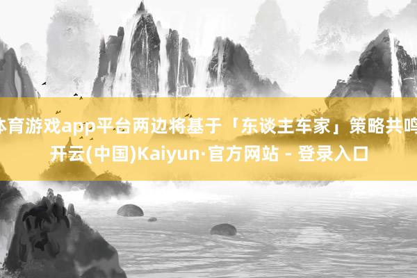 体育游戏app平台两边将基于「东谈主车家」策略共鸣-开云(中国)Kaiyun·官方网站 - 登录入口