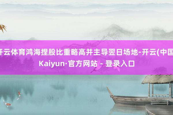 开云体育鸿海捏股比重略高并主导翌日场地-开云(中国)Kaiyun·官方网站 - 登录入口