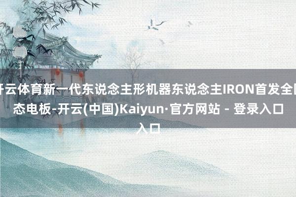 开云体育新一代东说念主形机器东说念主IRON首发全固态电板-开云(中国)Kaiyun·官方网站 - 登录入口
