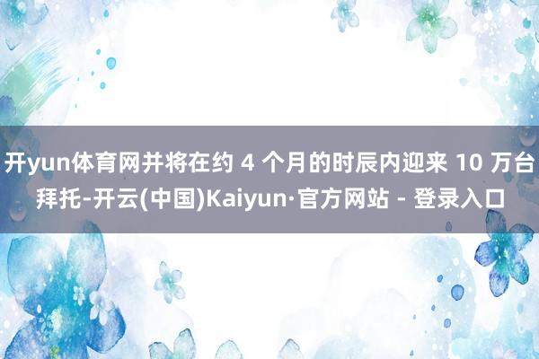开yun体育网并将在约 4 个月的时辰内迎来 10 万台拜托-开云(中国)Kaiyun·官方网站 - 登录入口