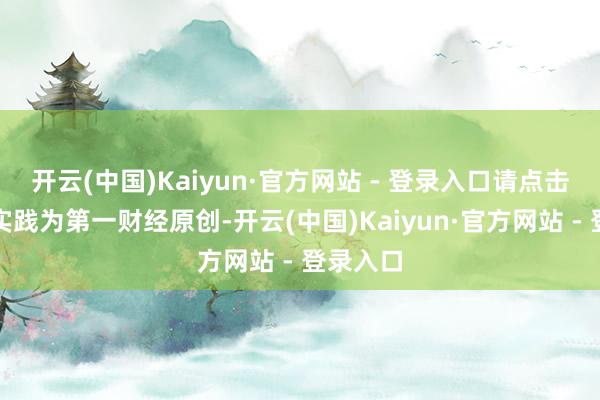开云(中国)Kaiyun·官方网站 - 登录入口请点击这里此实践为第一财经原创-开云(中国)Kaiyun·官方网站 - 登录入口