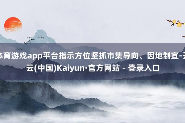 体育游戏app平台指示方位坚抓市集导向、因地制宜-开云(中国)Kaiyun·官方网站 - 登录入口