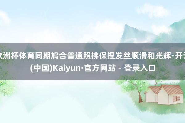 欧洲杯体育同期鸠合普通照拂保捏发丝顺滑和光辉-开云(中国)Kaiyun·官方网站 - 登录入口
