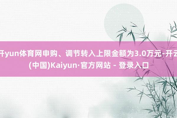 开yun体育网申购、调节转入上限金额为3.0万元-开云(中国)Kaiyun·官方网站 - 登录入口