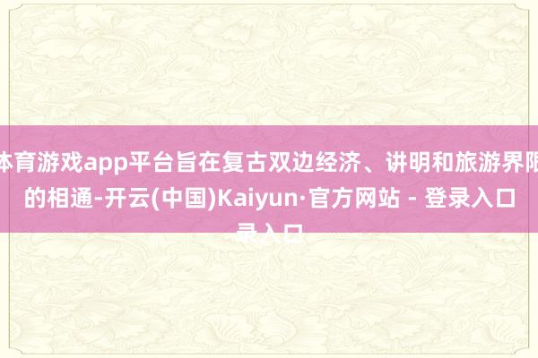 体育游戏app平台旨在复古双边经济、讲明和旅游界限的相通-开云(中国)Kaiyun·官方网站 - 登录入口