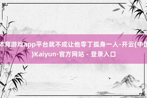 体育游戏app平台就不成让他零丁孤身一人-开云(中国)Kaiyun·官方网站 - 登录入口