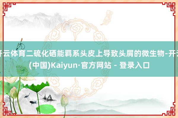 开云体育二硫化硒能羁系头皮上导致头屑的微生物-开云(中国)Kaiyun·官方网站 - 登录入口