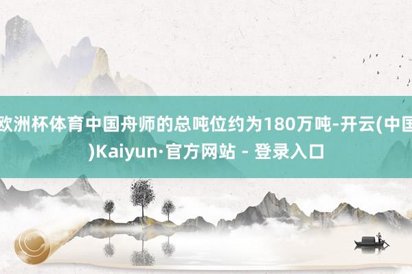 欧洲杯体育中国舟师的总吨位约为180万吨-开云(中国)Kaiyun·官方网站 - 登录入口