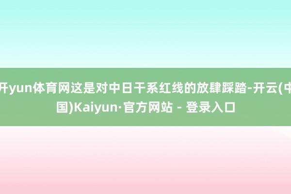 开yun体育网这是对中日干系红线的放肆踩踏-开云(中国)Kaiyun·官方网站 - 登录入口