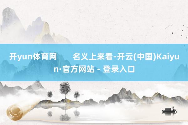 开yun体育网 名义上来看-开云(中国)Kaiyun·官方网站 - 登录入口