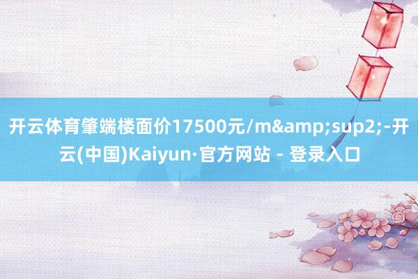 开云体育肇端楼面价17500元/m²-开云(中国)Kaiyun·官方网站 - 登录入口