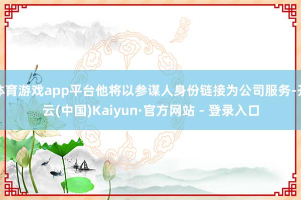 体育游戏app平台他将以参谋人身份链接为公司服务-开云(中国)Kaiyun·官方网站 - 登录入口
