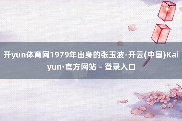 开yun体育网1979年出身的张玉波-开云(中国)Kaiyun·官方网站 - 登录入口