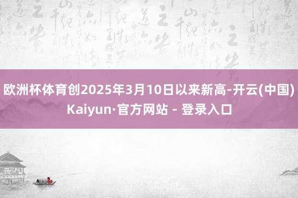 欧洲杯体育创2025年3月10日以来新高-开云(中国)Kaiyun·官方网站 - 登录入口