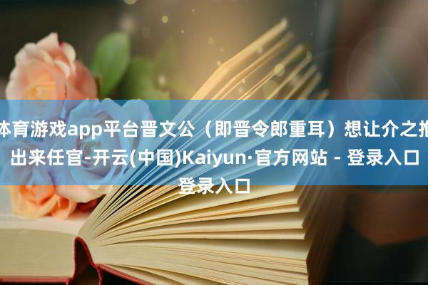 体育游戏app平台晋文公(即晋令郎重耳)想让介之推出来任官-开云(中国)Kaiyun·官方网站 - 登录入口