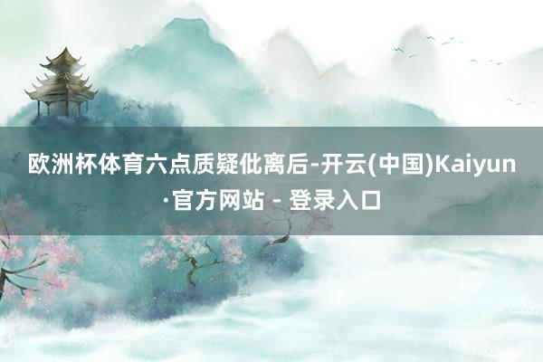 欧洲杯体育 六点质疑 仳离后-开云(中国)Kaiyun·官方网站 - 登录入口