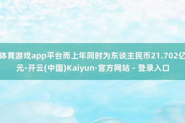 体育游戏app平台而上年同时为东谈主民币21.702亿元-开云(中国)Kaiyun·官方网站 - 登录入口