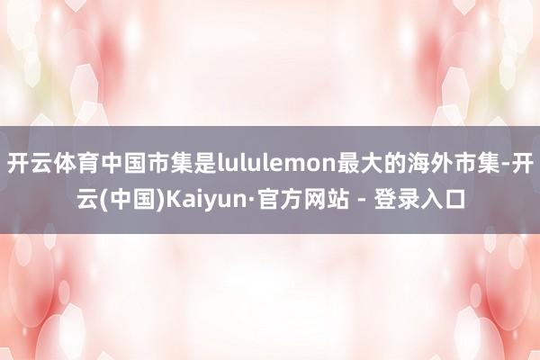 开云体育中国市集是lululemon最大的海外市集-开云(中国)Kaiyun·官方网站 - 登录入口