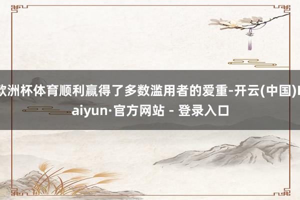 欧洲杯体育顺利赢得了多数滥用者的爱重-开云(中国)Kaiyun·官方网站 - 登录入口