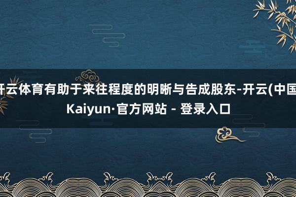 开云体育有助于来往程度的明晰与告成股东-开云(中国)Kaiyun·官方网站 - 登录入口