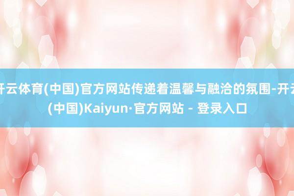 开云体育(中国)官方网站传递着温馨与融洽的氛围-开云(中国)Kaiyun·官方网站 - 登录入口