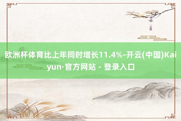 欧洲杯体育比上年同时增长11.4%-开云(中国)Kaiyun·官方网站 - 登录入口
